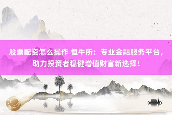 股票配资怎么操作 恒牛所：专业金融服务平台，助力投资者稳健增值财富新选择！