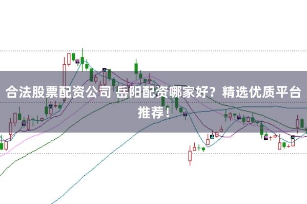 合法股票配资公司 岳阳配资哪家好？精选优质平台推荐！