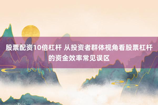 股票配资10倍杠杆 从投资者群体视角看股票杠杆的资金效率常见误区